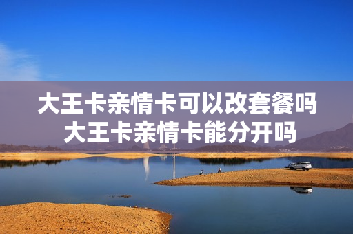 大王卡亲情卡可以改套餐吗 大王卡亲情卡能分开吗
