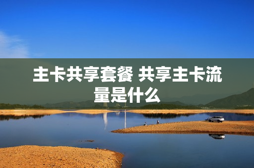 主卡共享套餐 共享主卡流量是什么