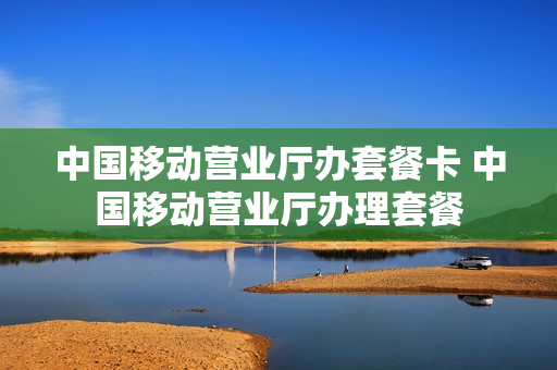 中国移动营业厅办套餐卡 中国移动营业厅办理套餐