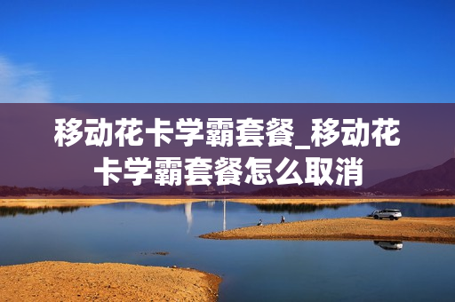 移动花卡学霸套餐_移动花卡学霸套餐怎么取消