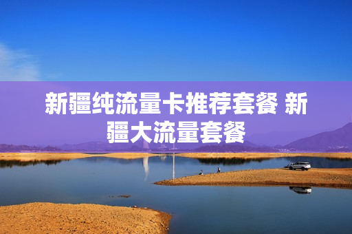 新疆纯流量卡推荐套餐 新疆大流量套餐