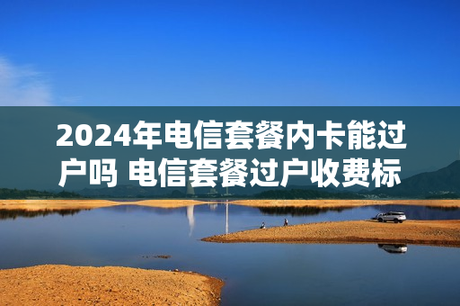 2024年电信套餐内卡能过户吗 电信套餐过户收费标准