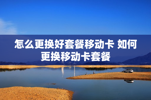 怎么更换好套餐移动卡 如何更换移动卡套餐