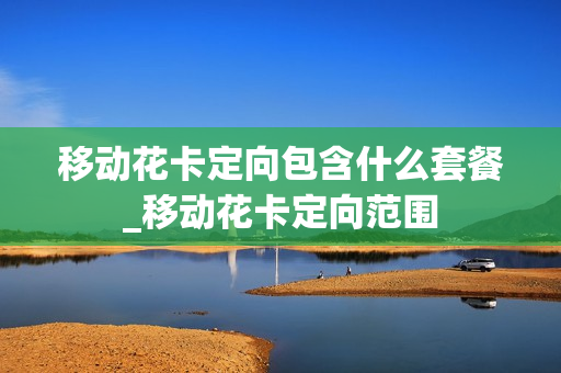 移动花卡定向包含什么套餐_移动花卡定向范围