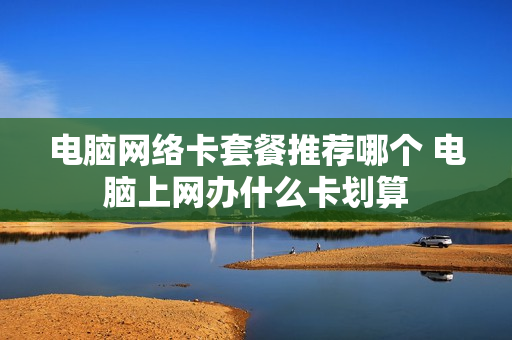 电脑网络卡套餐推荐哪个 电脑上网办什么卡划算