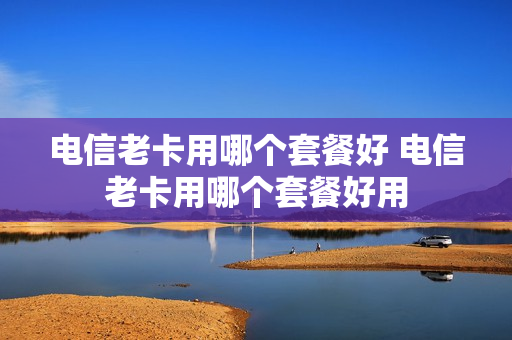 电信老卡用哪个套餐好 电信老卡用哪个套餐好用