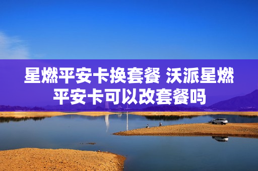 星燃平安卡换套餐 沃派星燃平安卡可以改套餐吗