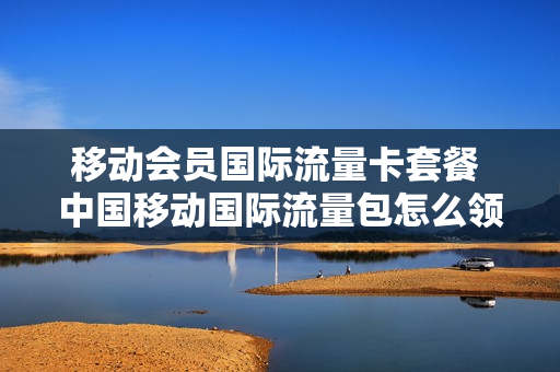 移动会员国际流量卡套餐 中国移动国际流量包怎么领取