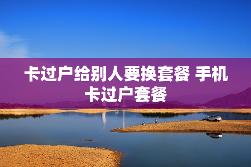 卡过户给别人要换套餐 手机卡过户套餐