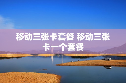 移动三张卡套餐 移动三张卡一个套餐