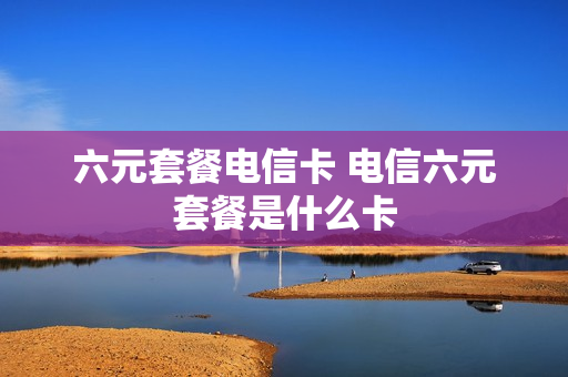六元套餐电信卡 电信六元套餐是什么卡