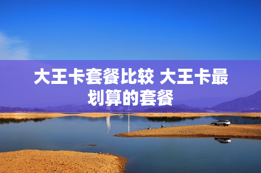 大王卡套餐比较 大王卡最划算的套餐