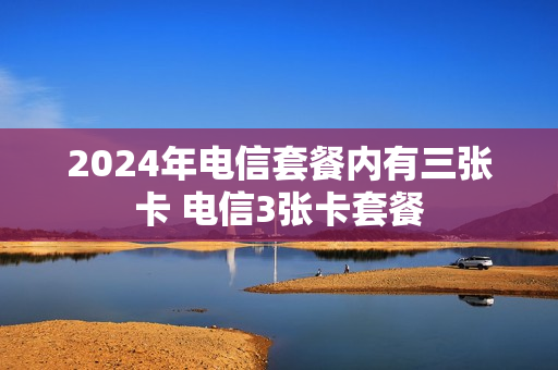 2024年电信套餐内有三张卡 电信3张卡套餐