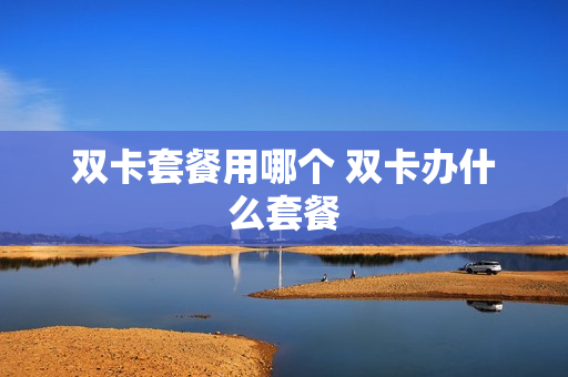 双卡套餐用哪个 双卡办什么套餐