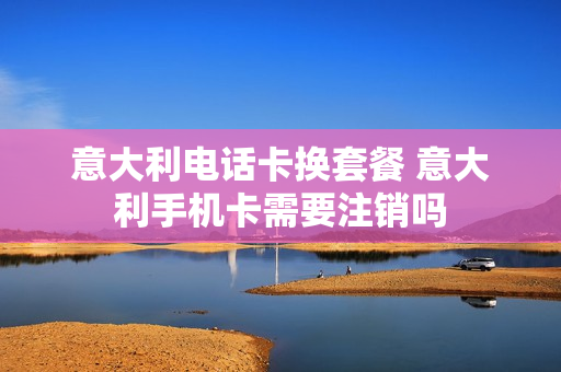 意大利电话卡换套餐 意大利手机卡需要注销吗