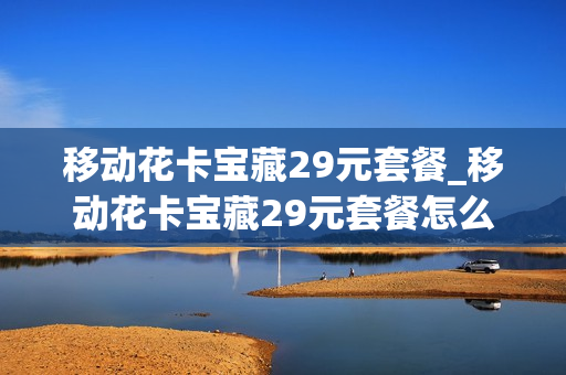 移动花卡宝藏29元套餐_移动花卡宝藏29元套餐怎么取消