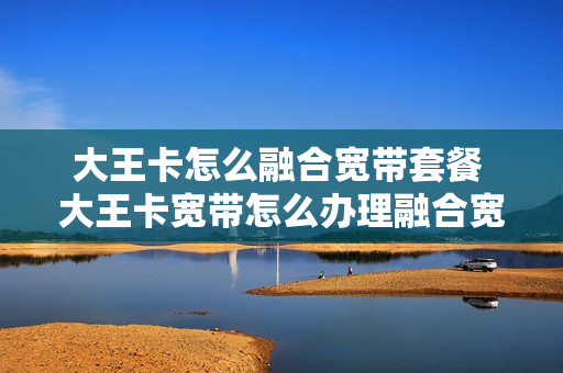 大王卡怎么融合宽带套餐 大王卡宽带怎么办理融合宽带