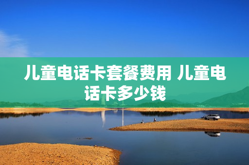 儿童电话卡套餐费用 儿童电话卡多少钱