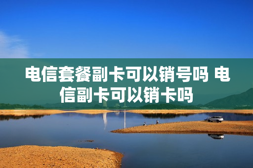 电信套餐副卡可以销号吗 电信副卡可以销卡吗