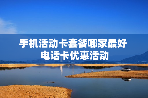 手机活动卡套餐哪家最好 电话卡优惠活动