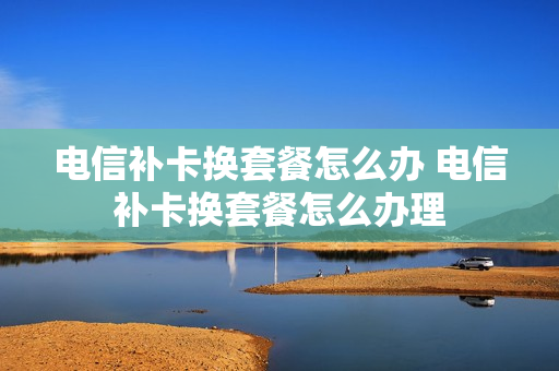 电信补卡换套餐怎么办 电信补卡换套餐怎么办理