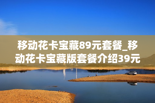 移动花卡宝藏89元套餐_移动花卡宝藏版套餐介绍39元