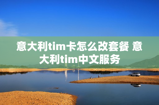 意大利tim卡怎么改套餐 意大利tim中文服务