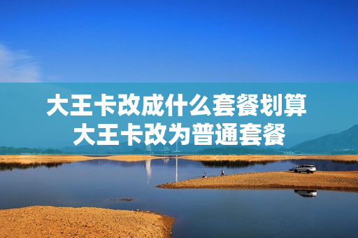 大王卡改成什么套餐划算 大王卡改为普通套餐