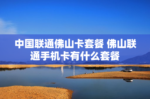 中国联通佛山卡套餐 佛山联通手机卡有什么套餐