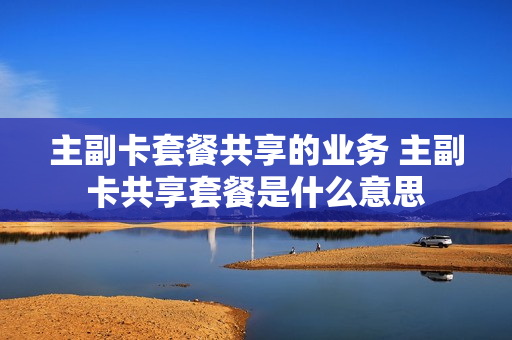 主副卡套餐共享的业务 主副卡共享套餐是什么意思