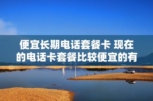 便宜长期电话套餐卡 现在的电话卡套餐比较便宜的有几种
