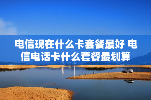 电信现在什么卡套餐最好 电信电话卡什么套餐最划算