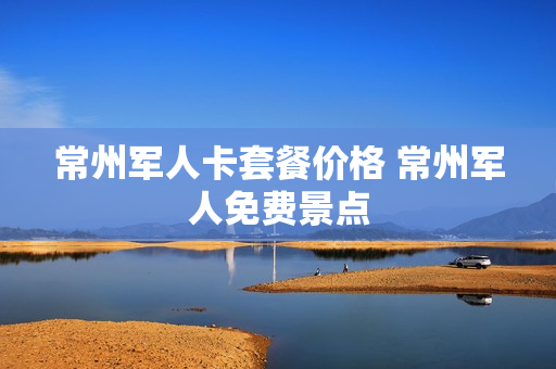 常州军人卡套餐价格 常州军人免费景点