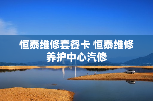 恒泰维修套餐卡 恒泰维修养护中心汽修
