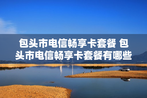 包头市电信畅享卡套餐 包头市电信畅享卡套餐有哪些