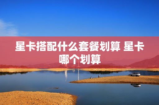 星卡搭配什么套餐划算 星卡哪个划算