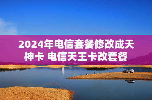 2024年电信套餐修改成天神卡 电信天王卡改套餐