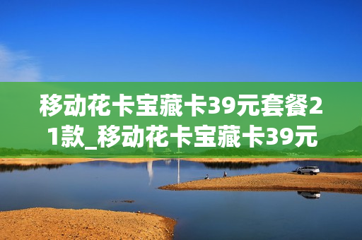 移动花卡宝藏卡39元套餐21款_移动花卡宝藏卡39元套餐21款怎么办理