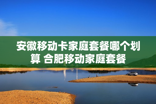 安徽移动卡家庭套餐哪个划算 合肥移动家庭套餐