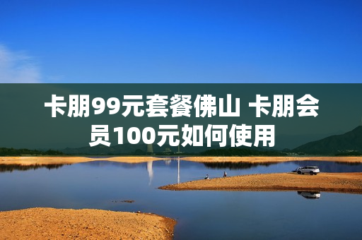 卡朋99元套餐佛山 卡朋会员100元如何使用
