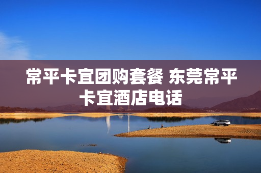 常平卡宜团购套餐 东莞常平卡宜酒店电话