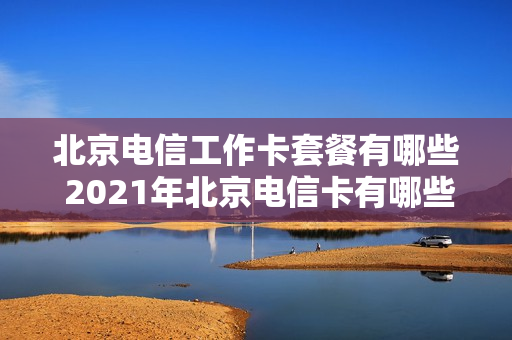 北京电信工作卡套餐有哪些 2021年北京电信卡有哪些套餐