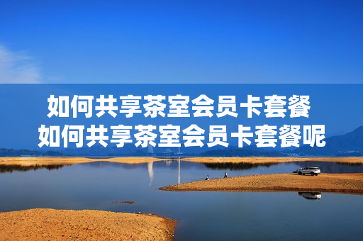 如何共享茶室会员卡套餐 如何共享茶室会员卡套餐呢