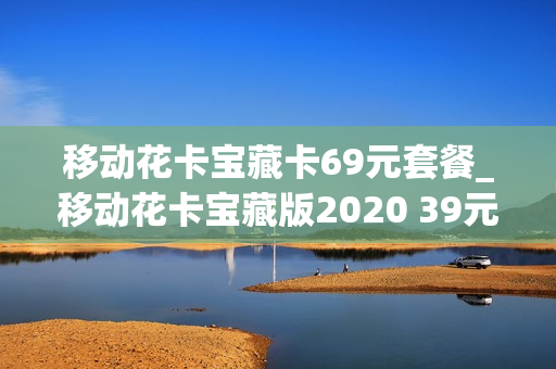 移动花卡宝藏卡69元套餐_移动花卡宝藏版2020 39元套卡
