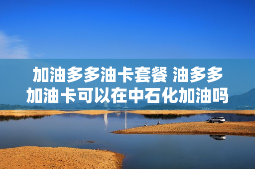 加油多多油卡套餐 油多多加油卡可以在中石化加油吗