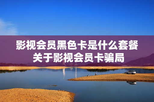 影视会员黑色卡是什么套餐 关于影视会员卡骗局