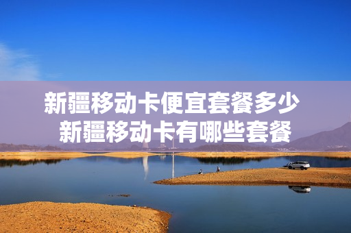 新疆移动卡便宜套餐多少 新疆移动卡有哪些套餐