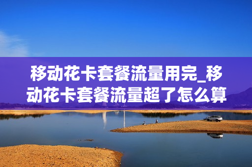 移动花卡套餐流量用完_移动花卡套餐流量超了怎么算