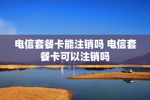 电信套餐卡能注销吗 电信套餐卡可以注销吗
