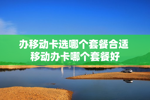 办移动卡选哪个套餐合适 移动办卡哪个套餐好
